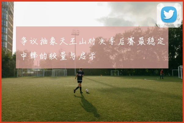 争议抽象天王山对决季后赛最稳定中锋的较量与启示