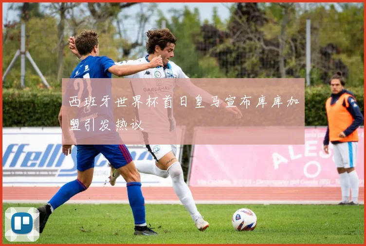 西班牙世界杯首日皇马宣布库库加盟引发热议