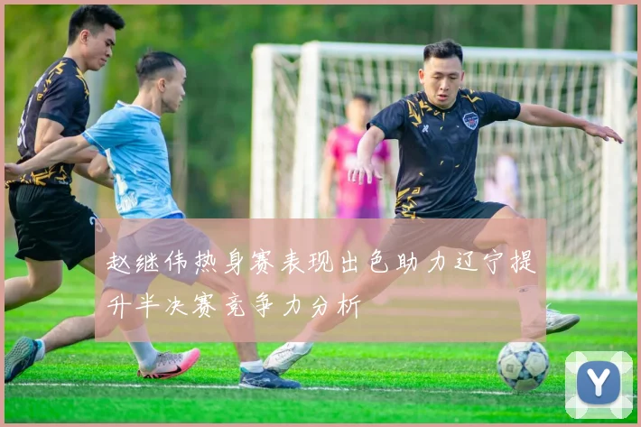 赵继伟热身赛表现出色助力辽宁提升半决赛竞争力分析
