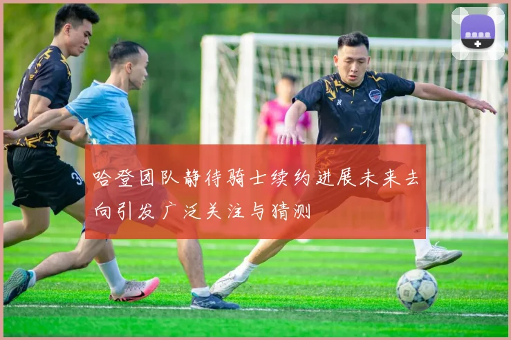 哈登团队静待骑士续约进展未来去向引发广泛关注与猜测