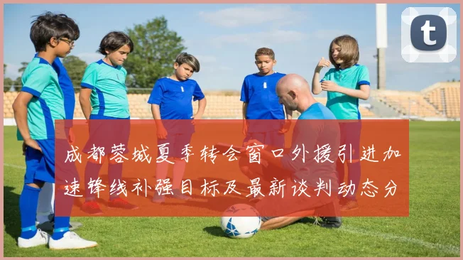 成都蓉城夏季转会窗口外援引进加速锋线补强目标及最新谈判动态分析