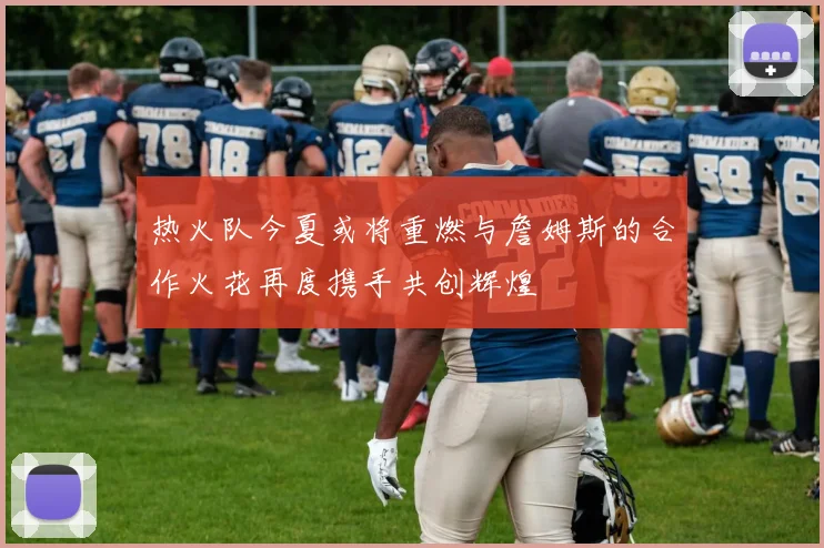 热火队今夏或将重燃与詹姆斯的合作火花再度携手共创辉煌