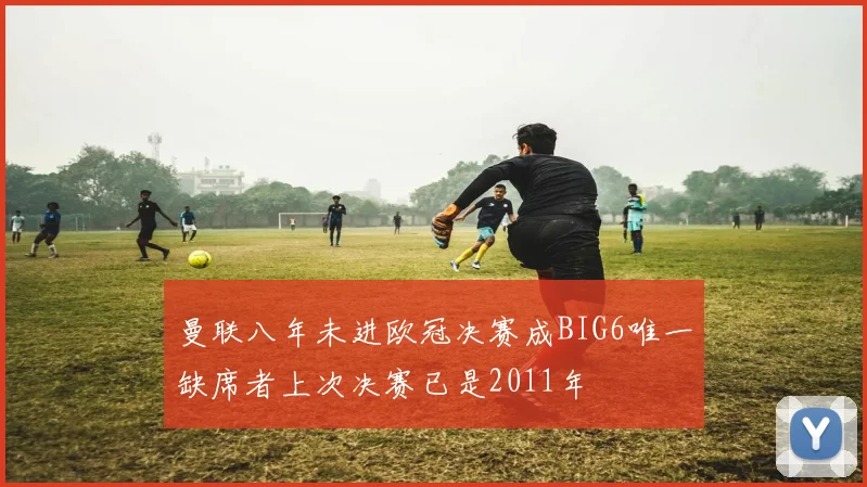 曼联八年未进欧冠决赛成BIG6唯一缺席者上次决赛已是2011年