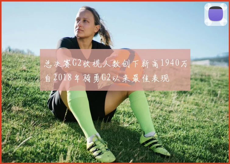 总决赛G2收视人数创下新高1940万自2018年骑勇G2以来最佳表现