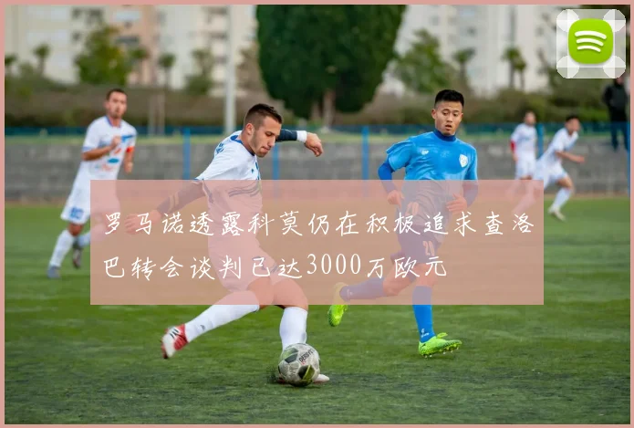 罗马诺透露科莫仍在积极追求查洛巴转会谈判已达3000万欧元