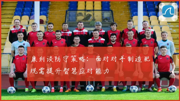 康利谈防守策略：面对对手制造犯规需提升智慧应对能力
