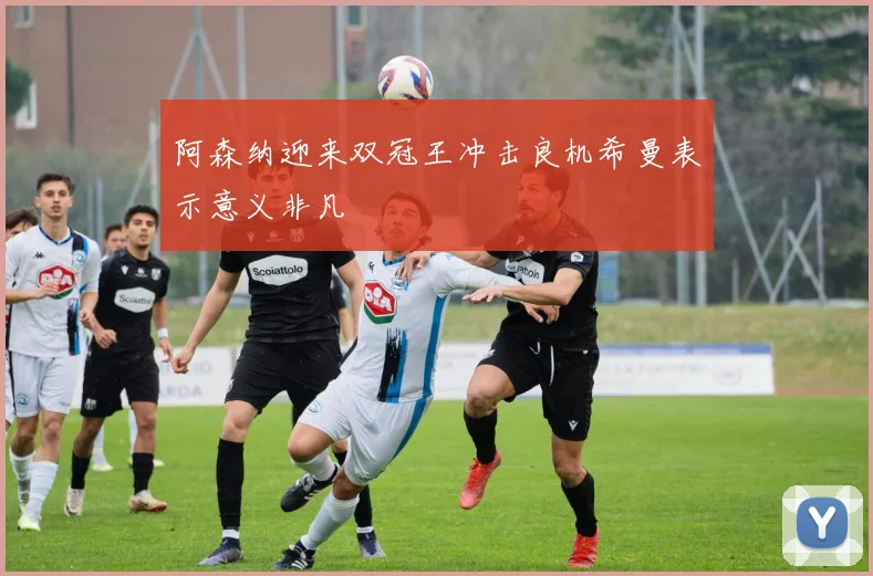 阿森纳迎来双冠王冲击良机希曼表示意义非凡