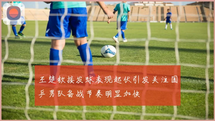 王楚钦接发球表现起伏引发关注国乒男队备战节奏明显加快