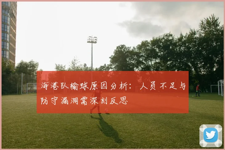 海港队输球原因分析：人员不足与防守漏洞需深刻反思