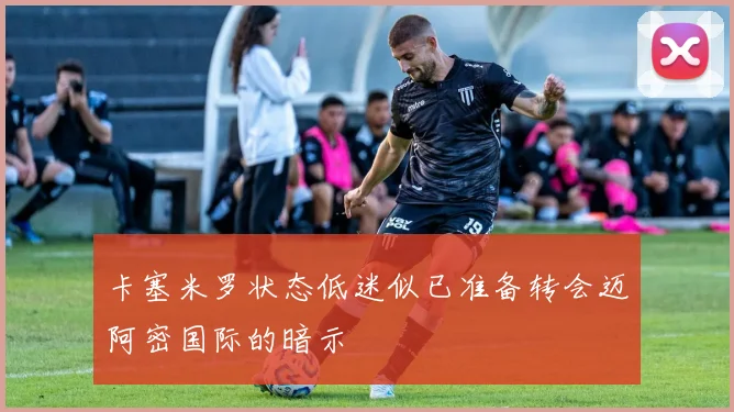 卡塞米罗状态低迷似已准备转会迈阿密国际的暗示
