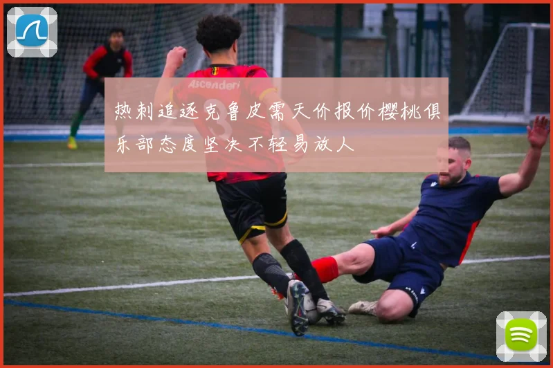 热刺追逐克鲁皮需天价报价樱桃俱乐部态度坚决不轻易放人