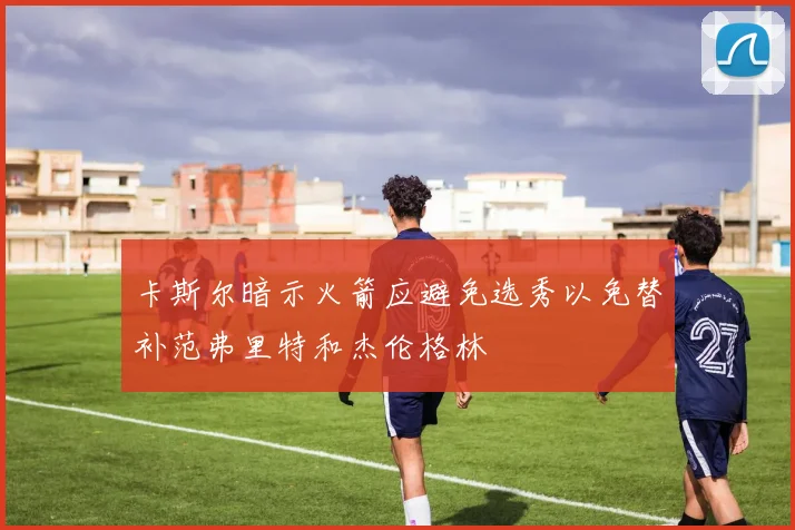 卡斯尔暗示火箭应避免选秀以免替补范弗里特和杰伦格林