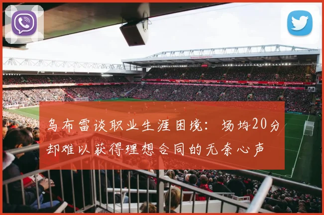 乌布雷谈职业生涯困境：场均20分却难以获得理想合同的无奈心声