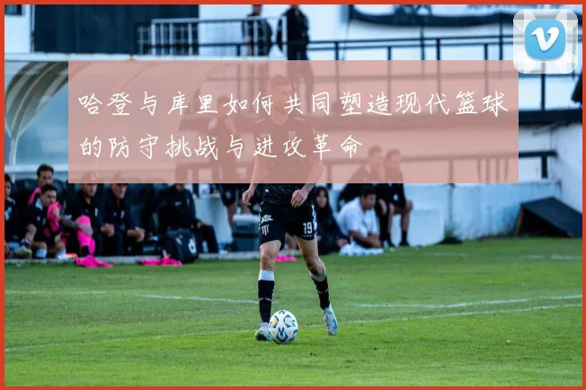 哈登与库里如何共同塑造现代篮球的防守挑战与进攻革命