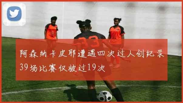 阿森纳卡皮耶遭遇四次过人创纪录39场比赛仅被过19次