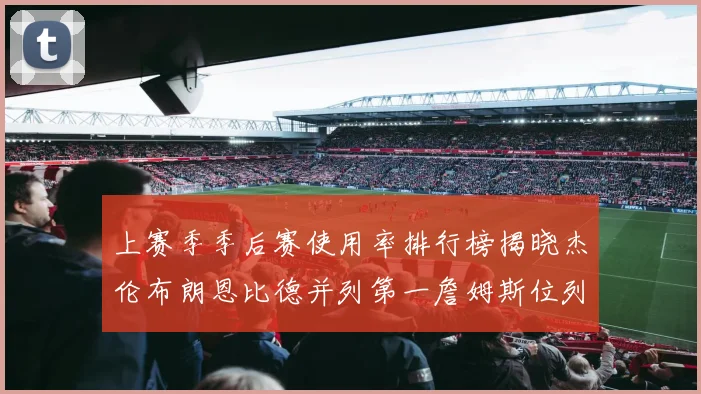 上赛季季后赛使用率排行榜揭晓杰伦布朗恩比德并列第一詹姆斯位列第九