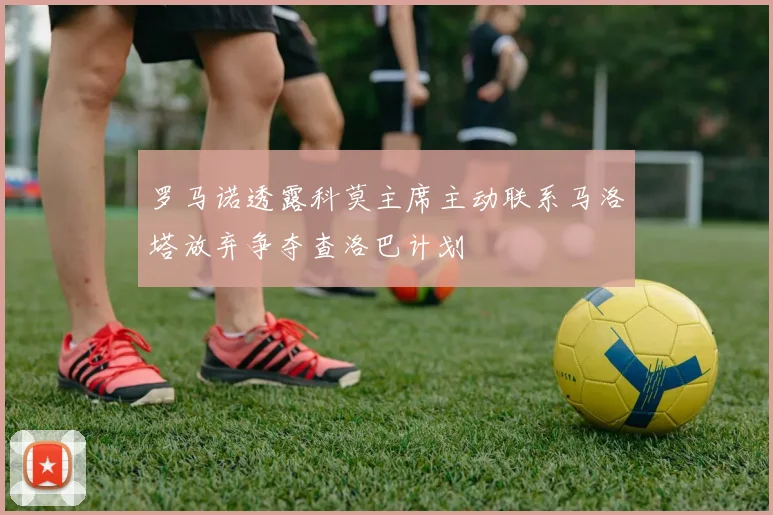 罗马诺透露科莫主席主动联系马洛塔放弃争夺查洛巴计划
