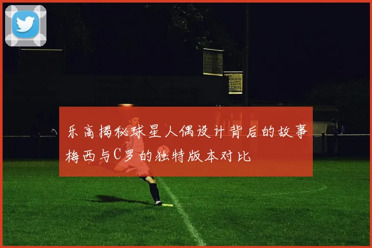 乐高揭秘球星人偶设计背后的故事梅西与C罗的独特版本对比