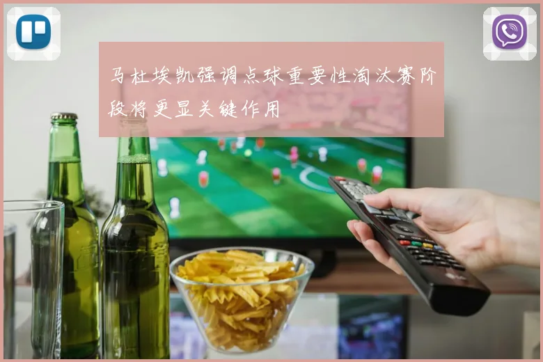 马杜埃凯强调点球重要性淘汰赛阶段将更显关键作用