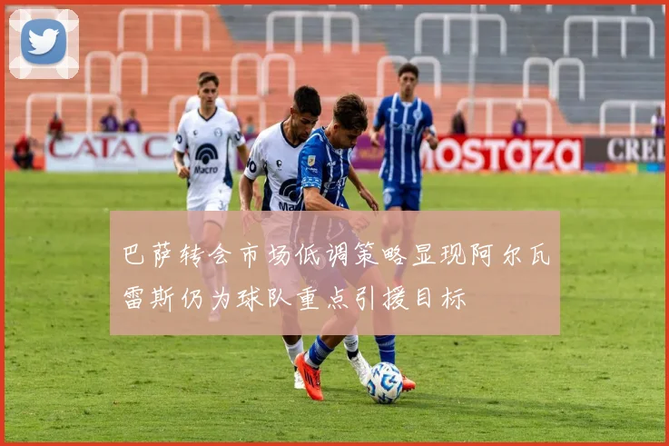 巴萨转会市场低调策略显现阿尔瓦雷斯仍为球队重点引援目标