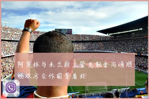 阿莫林与米兰新主管克勒舍沟通顺畅双方合作前景看好