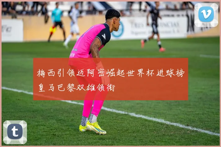 梅西引领迈阿密崛起世界杯进球榜皇马巴黎双雄领衔