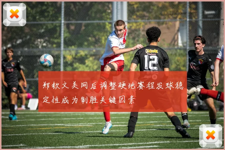 郑钦文美网后调整硬地赛程发球稳定性成为制胜关键因素