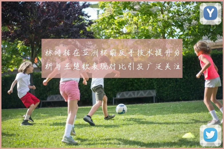 林诗栋在亚洲杯前反手技术提升分析与王楚钦表现对比引发广泛关注