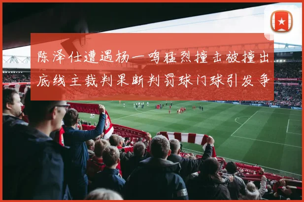 陈泽仕遭遇杨一鸣猛烈撞击被撞出底线主裁判果断判罚球门球引发争议