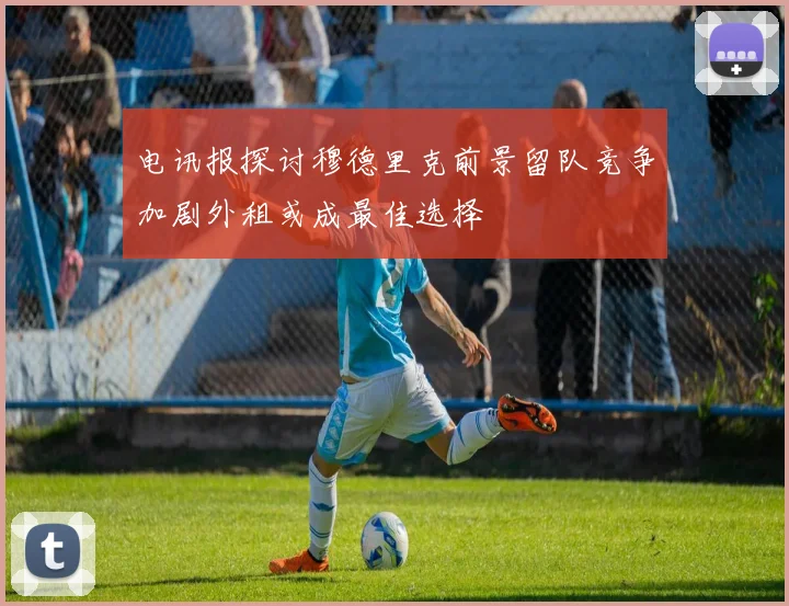 电讯报探讨穆德里克前景留队竞争加剧外租或成最佳选择